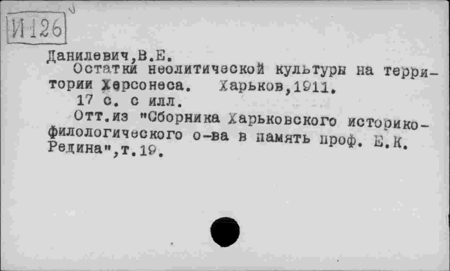 ﻿Данилевич,В.Е.
Остатки неолитической культуры на территории Херсонеса. Харьков,1911,
17 с. с илл.
Отт.из »»Сборника Харьковского историко-филологического о-ва в память нроф Е R Редина”,т.19,	’ *